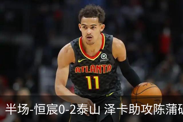 半场-恒宸0-2泰山 泽卡助攻陈蒲破僵泽卡一条龙破门